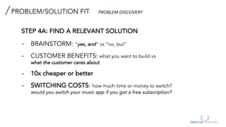 PROBLEM/SOLUTION FIT PROBLEM DISCOVERY
STEP 4A: FIND A RELEVANT SOLUTION
- BRAINSTORM: ”yes, and” vs “no, but”
- CUSTOMER BENEFITS: what you want to build vs
what the customer cares about
- 10x cheaper or better
- SWITCHING COSTS: how much time or money to switch?
would you switch your music app if you got a free subscription?
 