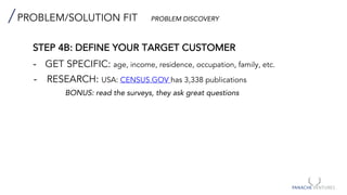 PROBLEM/SOLUTION FIT PROBLEM DISCOVERY
STEP 4B: DEFINE YOUR TARGET CUSTOMER
- GET SPECIFIC: age, income, residence, occupation, family, etc.
- RESEARCH: USA: CENSUS.GOV has 3,338 publications
BONUS: read the surveys, they ask great questions
 