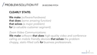PROBLEM/SOLUTION FIT 30-SECOND PITCH
CLEARLY STATE:
We make (software/hardware)
that does (some amazing function)
that solves (a major problem)
for (a valuable customer segment).
Zoom Video Communications:
We make software that does high-quality video and conference
calling on mobile friendly devices that solves the problem
choppy, static-filled calls for business professionals.
 