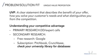 PROBLEM/SOLUTION FIT UNIQUE VALUE PROPOSITION
UVP: A clear statement that describes the benefit of your offer,
how you solve your customer’s needs and what distinguishes you
from the competition.
Understanding your competitive advantage
- PRIMARY RESEARCH:DD/expert calls
- SECONDARY RESEARCH:
- Free research: Google
- Subscription: Pitchbook, Crunchbase,
check your university library for databases
 