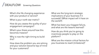 DEALFLOW Screening Questions
What's the life changing experience
with your product or service?
What is your north star metric?
How do you assess the quality of your
engagement campaigns?
What's your thesis around how this
becomes massive?
Why is now the right timing to build
this?
How does the problem you are solving
and your solution become top of mind
for your customers?
What are the long-term strategic
implications of your business if it
succeeds? (What impact will it have on
the world?)
What has been your biggest failure,
and what are the lessons learned?
How do you think you're going to
incentivize people to play on the
platform?
What are the mission critical factors for
your business to reach [milestone]?
 