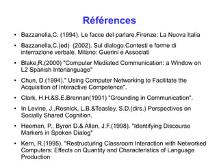 Références 
● Bazzanella,C. (1994). Le facce del parlare.Firenze: La Nuova Italia 
● Bazzanella,C.(ed) (2002). Sul dialogo.Contesti e forme di 
interrazione verbale. Milano: Guerini e Associati 
● Blake,R.(2000) "Computer Mediated Communication: a Window on 
L2 Spanish Interlanguage" 
● Chun, D.(1994)." Using Computer Networking to Facilitate the 
Acquisition of Interactive Competence". 
● Clark, H.H.&S.E.Brennan(1991) "Grounding in Communication". 
● In Levine, J.,Resnick, L.B.&Teasley, S.D.(dirs.) Perspectives on 
Socially Shared Cognition. 
● Heeman, P., Byron D.& Allan, J.F.(1998). "Identifying Discourse 
Markers in Spoken Dialog" 
● Kern, R.(1995). "Restructuring Classroom Interaction with Networked 
Computers: Effects on Quantity and Characteristics of Language 
Production 
 