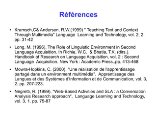 Références 
● Kramsch,C& Andersen, R.W.(1999) " Teaching Text and Context 
Through Multimedia" Language Learning and Technology, vol. 2, 2. 
pp. 31-42 
● Long, M. (1996). The Role of Linguistic Environment in Second 
Language Acquisition. In Richie, W.C. & Bhatia, T.K. (dirs.). 
Handbook of Research on Language Acquisition, vol. 2 : Second 
Language Acquisition. New York : Academic Press..pp. 413-468 
● Mowra-Hopkins, C. (2000). "Une réalisation de l'apprentissage 
partagé dans un environment multimédia". Apprentissage des 
Langues et des Systèmes d'Information et de Communication, vol. 3, 
2. pp. 207-223. 
● Negretti, R. (1999). "Web-Based Activities and SLA : a Conversation 
Analysis Research approach", Language Learning and Technology, 
vol. 3, 1. pp. 75-87 
 