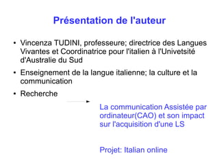 Présentation de l'auteur 
● Vincenza TUDINI, professeure; directrice des Langues 
Vivantes et Coordinatrice pour l'italien à l'Univetsité 
d'Australie du Sud 
● Enseignement de la langue italienne; la culture et la 
communication 
● Recherche 
La communication Assistée par 
ordinateur(CAO) et son impact 
sur l'acquisition d'une LS 
Projet: Italian online 
 