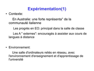 Expérimentation(1) 
● Contexte: 
En Australie: une forte représenta° de la 
communauté italienne 
Les progrès en EO: principal dans la salle de classe 
Les A " externes": encouragés à assister aux cours de 
langues à distance 
● Environnement: 
Une salle d'ordinateurs reliés en réseau, avec 
l'environnement d'enseignement et d'apprentissage de 
l'université 
 