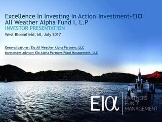 Excellence In Investing In Action Investment-EIα
All Weather Alpha Fund I, L.P
INVESTOR PRESENTATION
West Bloomfield, MI, July 2017
General partner: EIα All Weather Alpha Partners, LLC
Investment advisor: EIα Alpha Partners Fund Management, LLC
 