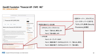 Copyright © NRI SecureTechnologies, Ltd. All rights reserved. 31
OpenID Foundation “Financial API (FAPI) WG”
http://openid.net/wg/fapi/
 策定を進めている仕様
 APIセキュリティ・プロファイル
▪ Part 1: 「読み出し専用」 API
▪ Part 2: 「読み書き」 API
 API仕様
▪ Part 3: オープンデータAPI
▪ Part 4: 保護対象データAPIおよびスキーマ - 「読み出し専用」
▪ Part 5: 保護対象データAPIおよびスキーマ - 「読み書き」
 認可サーバー、クライアント、
リソースサーバーに対する
「セキュリティ条項 (Security
Provisions)」を規定
 