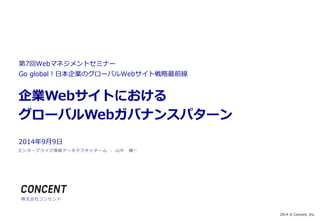 2014 © Concent, Inc. 
第7回Webマネジメントセミナー 
Go global！日本企業のグローバルWebサイト戦略最前線 
企業Webサイトにおける 
グローバルWebガバナンスパターン 
2014年9月9日 
エンタープライズ情報アーキテクチャチーム： 山中健一 
株式会社コンセント 
 