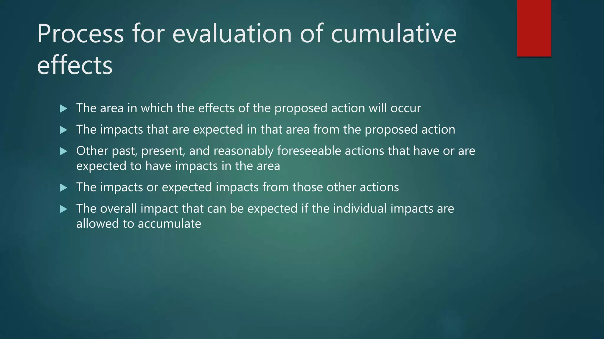 Process for evaluation of cumulative
effects
 The area in which the effects of the proposed action will occur
 The impacts that are expected in that area from the proposed action
 Other past, present, and reasonably foreseeable actions that have or are
expected to have impacts in the area
 The impacts or expected impacts from those other actions
 The overall impact that can be expected if the individual impacts are
allowed to accumulate
 