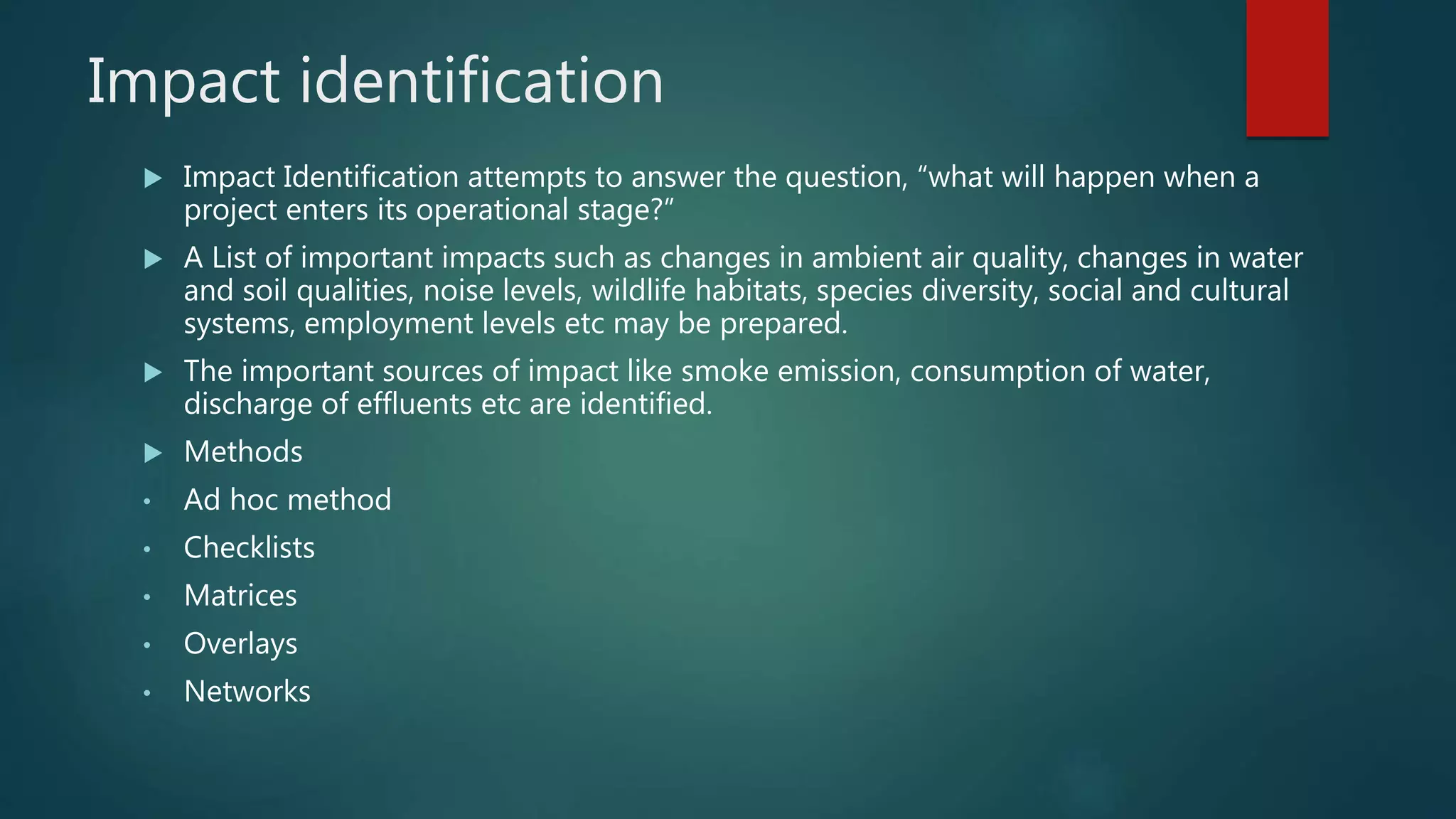 Impact identification
 Impact Identification attempts to answer the question, “what will happen when a
project enters its operational stage?”
 A List of important impacts such as changes in ambient air quality, changes in water
and soil qualities, noise levels, wildlife habitats, species diversity, social and cultural
systems, employment levels etc may be prepared.
 The important sources of impact like smoke emission, consumption of water,
discharge of effluents etc are identified.
 Methods
• Ad hoc method
• Checklists
• Matrices
• Overlays
• Networks
 