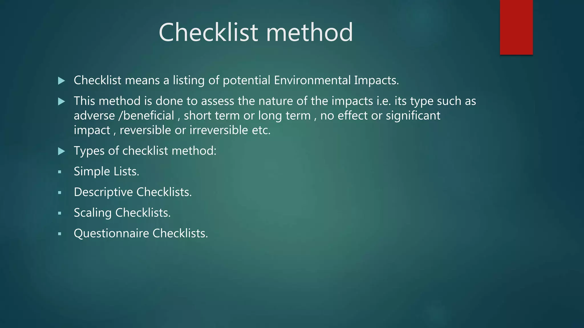 Checklist method
 Checklist means a listing of potential Environmental Impacts.
 This method is done to assess the nature of the impacts i.e. its type such as
adverse /beneficial , short term or long term , no effect or significant
impact , reversible or irreversible etc.
 Types of checklist method:
 Simple Lists.
 Descriptive Checklists.
 Scaling Checklists.
 Questionnaire Checklists.
 