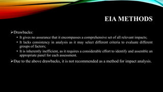 EIA METHODS
➢Drawbacks:
• It gives no assurance that it encompasses a comprehensive set of all relevant impacts;
• It lacks consistency in analysis as it may select different criteria to evaluate different
groups of factors;
• It is inherently inefficient, as it requires a considerable effort to identify and assemble an
appropriate panel for each assessment.
➢Due to the above drawbacks, it is not recommended as a method for impact analysis.
 