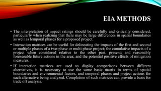 EIA METHODS
• The interpretation of impact ratings should be carefully and critically considered,
particularly when realizing that there may be large differences in spatial boundaries
as well as temporal phases for a proposed project.
• Interaction matrices can be useful for delineating the impacts of the first and second
or multiple phases of a two-phase or multi phase project; the cumulative impacts of a
project when considered relative to the other past, present; and reasonably
foreseeable future actions in the area; and the potential positive effects of mitigation
measures.
• If interaction matrices are used to display comparisons between different
alternatives, it is necessary to use the same basic matrix in terms of spatial
boundaries and environmental factors, and temporal phases and project actions for
each alternative being analyzed. Completion of such matrices can provide a basis for
trade off analysis.
 