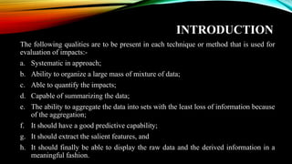 INTRODUCTION
The following qualities are to be present in each technique or method that is used for
evaluation of impacts:-
a. Systematic in approach;
b. Ability to organize a large mass of mixture of data;
c. Able to quantify the impacts;
d. Capable of summarizing the data;
e. The ability to aggregate the data into sets with the least loss of information because
of the aggregation;
f. It should have a good predictive capability;
g. It should extract the salient features, and
h. It should finally be able to display the raw data and the derived information in a
meaningful fashion.
 