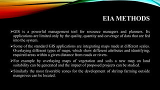 EIA METHODS
➢GIS is a powerful management tool for resource managers and planners. Its
applications are limited only by the quality, quantity and coverage of data that are fed
into the system.
➢Some of the standard GIS applications are integrating maps made at different scales.
Overlaying different types of maps, which show different attributes and identifying,
required areas within a given distance from roads or rivers.
➢For example by overlaying maps of vegetation and soils a new map on land
suitability can be generated and the impact of proposed projects can be studied.
➢Similarly the most favorable zones for the development of shrimp farming outside
mangroves can be located.
 