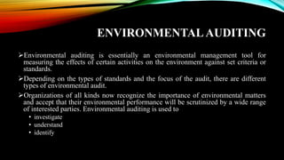 ENVIRONMENTAL AUDITING
➢Environmental auditing is essentially an environmental management tool for
measuring the effects of certain activities on the environment against set criteria or
standards.
➢Depending on the types of standards and the focus of the audit, there are different
types of environmental audit.
➢Organizations of all kinds now recognize the importance of environmental matters
and accept that their environmental performance will be scrutinized by a wide range
of interested parties. Environmental auditing is used to
• investigate
• understand
• identify
 