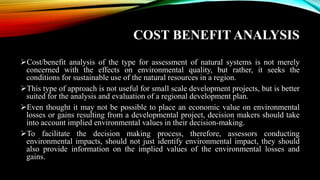 COST BENEFIT ANALYSIS
➢Cost/benefit analysis of the type for assessment of natural systems is not merely
concerned with the effects on environmental quality, but rather, it seeks the
conditions for sustainable use of the natural resources in a region.
➢This type of approach is not useful for small scale development projects, but is better
suited for the analysis and evaluation of a regional development plan.
➢Even thought it may not be possible to place an economic value on environmental
losses or gains resulting from a developmental project, decision makers should take
into account implied environmental values in their decision-making.
➢To facilitate the decision making process, therefore, assessors conducting
environmental impacts, should not just identify environmental impact, they should
also provide information on the implied values of the environmental losses and
gains.
 