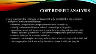 COST BENEFIT ANALYSIS
➢At a minimum, the following six tasks need to be completed in the economic
analysis of environmental impacts
• determine the spatial and conceptual boundaries of the analysis;
• identify environmental impacts and their relationships to the project;
• quantify environmental impacts and organize them according to importance – the
impacts described qualitatively, if they cannot be expressed in quantitative terms;
• choose a technique for economic valuation;
• economic valuation (place monetary values) of environmental impacts identified; and
• set an appropriate time frame and perform the extended benefit cost analysis.
 