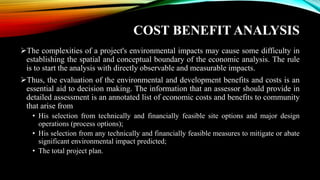 COST BENEFIT ANALYSIS
➢The complexities of a project's environmental impacts may cause some difficulty in
establishing the spatial and conceptual boundary of the economic analysis. The rule
is to start the analysis with directly observable and measurable impacts.
➢Thus, the evaluation of the environmental and development benefits and costs is an
essential aid to decision making. The information that an assessor should provide in
detailed assessment is an annotated list of economic costs and benefits to community
that arise from
• His selection from technically and financially feasible site options and major design
operations (process options);
• His selection from any technically and financially feasible measures to mitigate or abate
significant environmental impact predicted;
• The total project plan.
 
