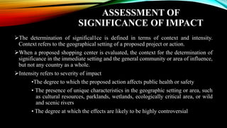 ASSESSMENT OF
SIGNIFICANCE OF IMPACT
➢The determination of significal1ce is defined in terms of context and intensity.
Context refers to the geographical setting of a proposed project or action.
➢When a proposed shopping center is evaluated, the context for the determination of
significance in the immediate setting and the general community or area of influence,
but not any country as a whole.
➢Intensity refers to severity of impact
•The degree to which the proposed action affects public health or safety
• The presence of unique characteristics in the geographic setting or area, such
as cultural resources, parklands, wetlands, ecologically critical area, or wild
and scenic rivers
• The degree at which the effects are likely to be highly controversial
 