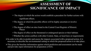 ASSESSMENT OF
SIGNIFICANCE OF IMPACT
• The degree at which the action would establish a precedent for further actions with
significant effects.
• The degree at which the possible effects will be highly uncertain or involve
risks
• The degree of effect on sites listed in the Central Court Register of Historic
Places
• The degree of effect on the threatened or endangered species or their habitats
• Whether the action conflicts with other Central, State, or local laws or requirements
➢In order to be able to predict and assess the impacts associated with a proposed action, it is
necessary to describe the environmental setting in which the proposed action is to take place.
➢This gives the baseline information against which prediction and assessment can be made
and provides input information for preparation of EIA.
 