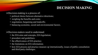 DECISION MAKING
➢Decision-making is a process of:
• political choice between alternative directions;
• weighing the benefits and costs;
• negotiation, bargaining and tradeoffs;
• balancing economic, social and environmental factors.
➢Decision-makers need to understand:
• the EIA aims and concepts, EIA legislation;
• procedure and guidelines;
• the effectiveness of EIA practice;
• the limitations on EIA information;
• how EIA process and practice measure up internationally, issues of public consultation
and third party challenges.
 