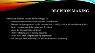 DECISION MAKING
➢Decision-makers should be encouraged to:
• implement sustainability mandates and commitments;
• broaden their perspectives on the environment, critically review information and advice;
• better communicate information and decisions;
• apply the precautionary principle;
• improve the process of making tradeoffs;
• adopt more open and participatory approaches;
• use strategic tools including SEA and environmental accounting.
 