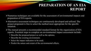 PREPARATION OF AN EIA
REPORT
➢Numerous techniques are available for the assessment of environmental impacts and
preparation of EIA reports.
➢Alternative assessment techniques are continuously developed and utilized. The
project proponent is free to select the method most appropriate for the specific
situation.
➢The manual presents a recommended standard format for the organization of EIA
reports. Essential steps to complete an environmental impact assessment include:
• Describe the proposed project as well as the options;
• Describe the existing environment;
• Select the impact indicators to be used;
• Predict the nature and extent of the environmental effects;
 