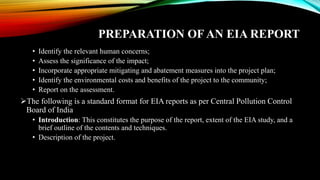 PREPARATION OF AN EIA REPORT
• Identify the relevant human concerns;
• Assess the significance of the impact;
• Incorporate appropriate mitigating and abatement measures into the project plan;
• Identify the environmental costs and benefits of the project to the community;
• Report on the assessment.
➢The following is a standard format for EIA reports as per Central Pollution Control
Board of India
• Introduction: This constitutes the purpose of the report, extent of the EIA study, and a
brief outline of the contents and techniques.
• Description of the project.
 