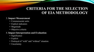 CRITERIA FOR THE SELECTION
OF EIA METHODOLOGY
3. Impact Measurement
• Commensurate units
• Explicit indicators
• Magnitude
• Objective criteria
4. Impact Interpretation and Evaluation
• Significance
• Explicit
• Portrayal of “with” and “without” situation
• Uncertainty
 