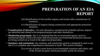 PREPARATION OF AN EIA
REPORT
(iii) Identification of irreversible impacts and irretrievable commitments of
resources;
(iv) Identification of impacts during construction and appropriate protection
measures.
• Consideration of alterative : for each alternative considered the probable adverse impacts
are identified and related to the proposed project and other alternatives.
• Monitoring programme: this is so designed that the environmental agency receives
monitoring reports which will ensure that all necessary environmental protection measures
are being carried out as listed in the approved project plan.
• Summary and conclusions: the summary and conclusions section is prepared in such a way
that it is a complete and comprehensive document in itself. This section includes;
(i) a review of gains versus losses in environmental resources and values, and
of the overall net gains which presumably justify the project;
 