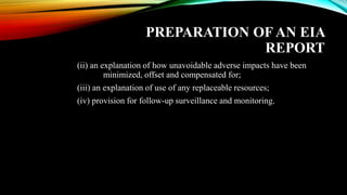 PREPARATION OF AN EIA
REPORT
(ii) an explanation of how unavoidable adverse impacts have been
minimized, offset and compensated for;
(iii) an explanation of use of any replaceable resources;
(iv) provision for follow-up surveillance and monitoring.
 