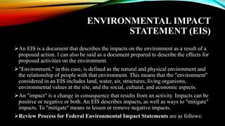 ENVIRONMENTAL IMPACT
STATEMENT (EIS)
➢An EIS is a document that describes the impacts on the environment as a result of a
proposed action. I can also be said as a document prepared to describe the effects for
proposed activities on the environment.
➢"Environment," in this case, is defined as the natural and physical environment and
the relationship of people with that environment. This means that the "environment"
considered in an EIS includes land, water, air, structures, living organisms,
environmental values at the site, and the social, cultural, and economic aspects.
➢An "impact" is a change in consequence that results from an activity. Impacts can be
positive or negative or both. An EIS describes impacts, as well as ways to "mitigate"
impacts. To "mitigate" means to lessen or remove negative impacts.
➢Review Process for Federal Environmental Impact Statements are as follows:
 