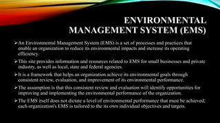 ENVIRONMENTAL
MANAGEMENT SYSTEM (EMS)
➢An Environmental Management System (EMS) is a set of processes and practices that
enable an organization to reduce its environmental impacts and increase its operating
efficiency.
➢This site provides information and resources related to EMS for small businesses and private
industry, as well as local, state and federal agencies.
➢It is a framework that helps an organization achieve its environmental goals through
consistent review, evaluation, and improvement of its environmental performance.
➢The assumption is that this consistent review and evaluation will identify opportunities for
improving and implementing the environmental performance of the organization.
➢The EMS itself does not dictate a level of environmental performance that must be achieved;
each organization's EMS is tailored to the its own individual objectives and targets.
 