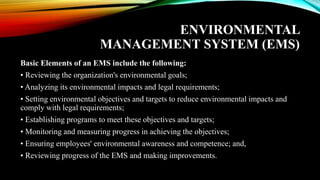 ENVIRONMENTAL
MANAGEMENT SYSTEM (EMS)
Basic Elements of an EMS include the following:
• Reviewing the organization's environmental goals;
• Analyzing its environmental impacts and legal requirements;
• Setting environmental objectives and targets to reduce environmental impacts and
comply with legal requirements;
• Establishing programs to meet these objectives and targets;
• Monitoring and measuring progress in achieving the objectives;
• Ensuring employees' environmental awareness and competence; and,
• Reviewing progress of the EMS and making improvements.
 