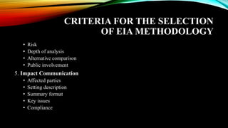 CRITERIA FOR THE SELECTION
OF EIA METHODOLOGY
• Risk
• Depth of analysis
• Alternative comparison
• Public involvement
5. Impact Communication
• Affected parties
• Setting description
• Summary format
• Key issues
• Compliance
 