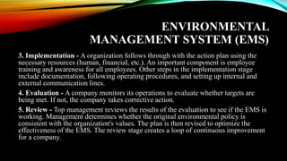 ENVIRONMENTAL
MANAGEMENT SYSTEM (EMS)
3. Implementation - A organization follows through with the action plan using the
necessary resources (human, financial, etc.). An important component is employee
training and awareness for all employees. Other steps in the implementation stage
include documentation, following operating procedures, and setting up internal and
external communication lines.
4. Evaluation - A company monitors its operations to evaluate whether targets are
being met. If not, the company takes corrective action.
5. Review - Top management reviews the results of the evaluation to see if the EMS is
working. Management determines whether the original environmental policy is
consistent with the organization's values. The plan is then revised to optimize the
effectiveness of the EMS. The review stage creates a loop of continuous improvement
for a company.
 