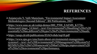 REFERENCES
➢Anjaneyulu Y, Valli Manickam, “Environmental Impact Assessment
Methodologies (Second Edition)”, BS Publications, 2007
➢https://www.soas.ac.uk/cedep-demos/000_P508_EAEMS_K3736-
Demo/unit1/page_14.htm#:~:text=Environmental%20auditing%20is%20
essentially%20an,different%20types%20of%20environmental%20audit.
➢https://unep.ch/etb/publications/EIAOvrhds/top10.pdf
➢https://www.epa.gov/ems/learn-about-environmental-management-
systems#:~:text=An%20Environmental%20Management%20System%2
0(EMS)%20is%20a%20framework%20that%20helps,improvement%20
of%20its%20environmental%20performance.
 