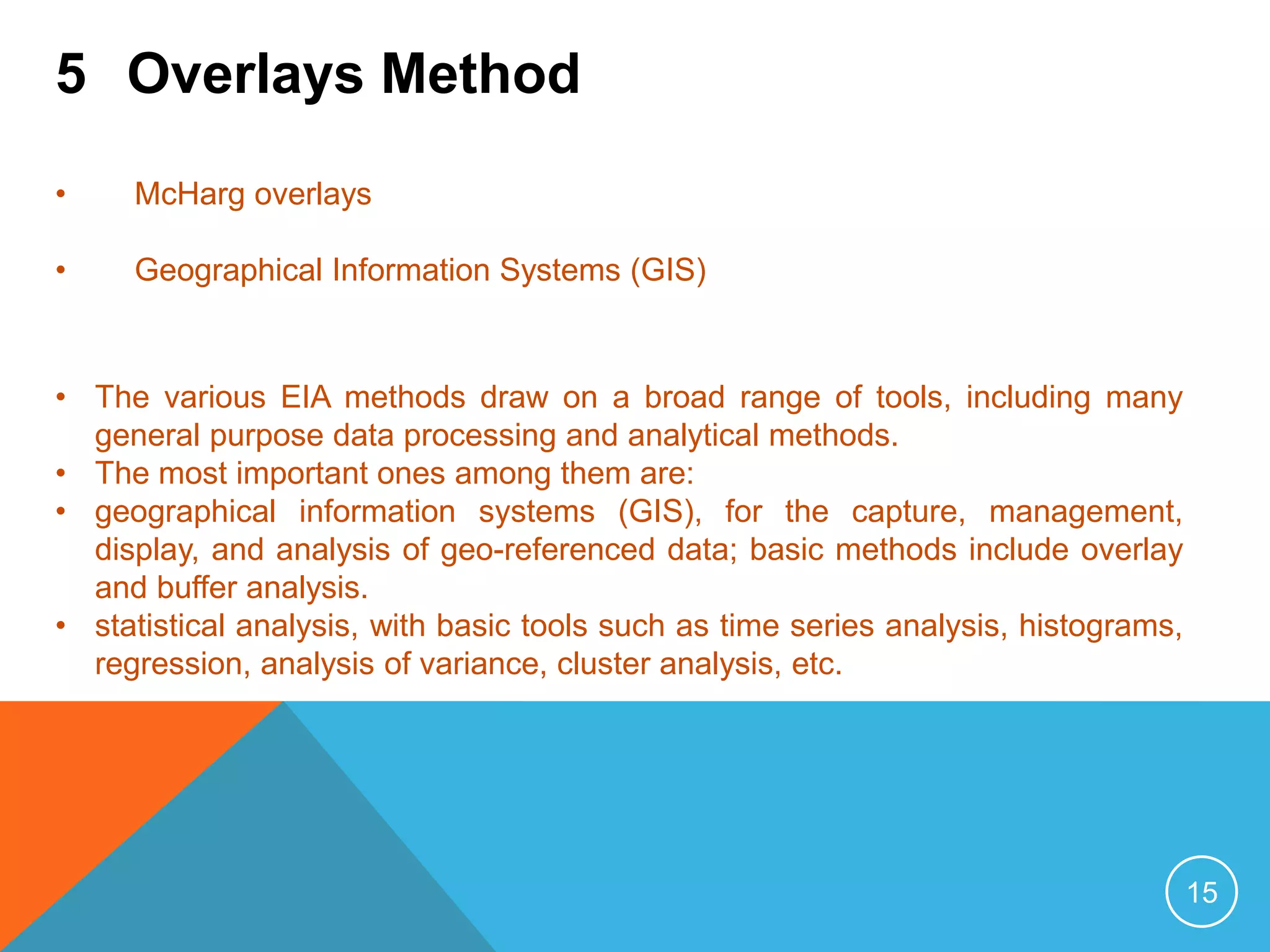 15
5 Overlays Method
• McHarg overlays
• Geographical Information Systems (GIS)
• The various EIA methods draw on a broad range of tools, including many
general purpose data processing and analytical methods.
• The most important ones among them are:
• geographical information systems (GIS), for the capture, management,
display, and analysis of geo-referenced data; basic methods include overlay
and buffer analysis.
• statistical analysis, with basic tools such as time series analysis, histograms,
regression, analysis of variance, cluster analysis, etc.
 