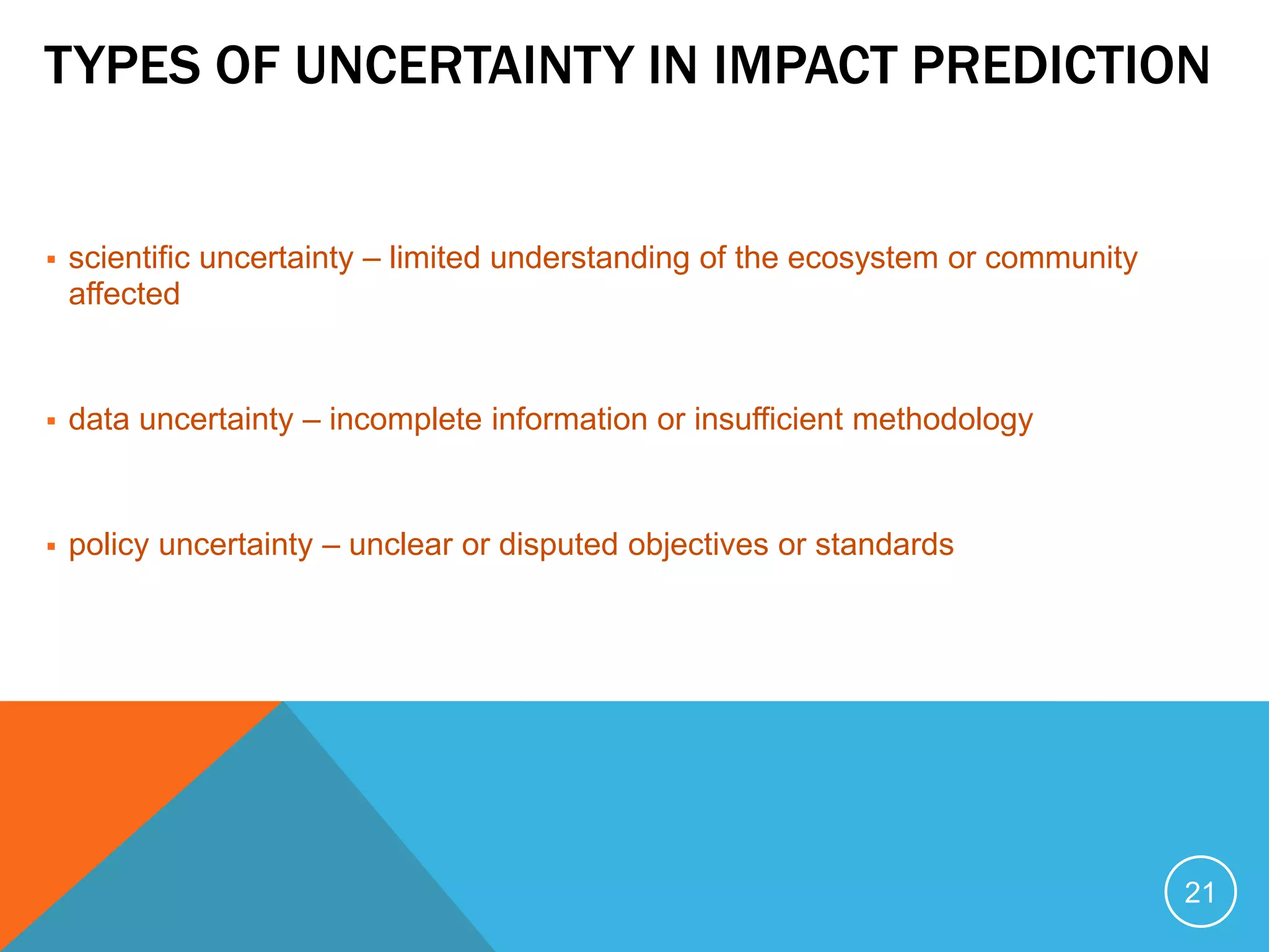 TYPES OF UNCERTAINTY IN IMPACT PREDICTION
 scientific uncertainty – limited understanding of the ecosystem or community
affected
 data uncertainty – incomplete information or insufficient methodology
 policy uncertainty – unclear or disputed objectives or standards
21
 