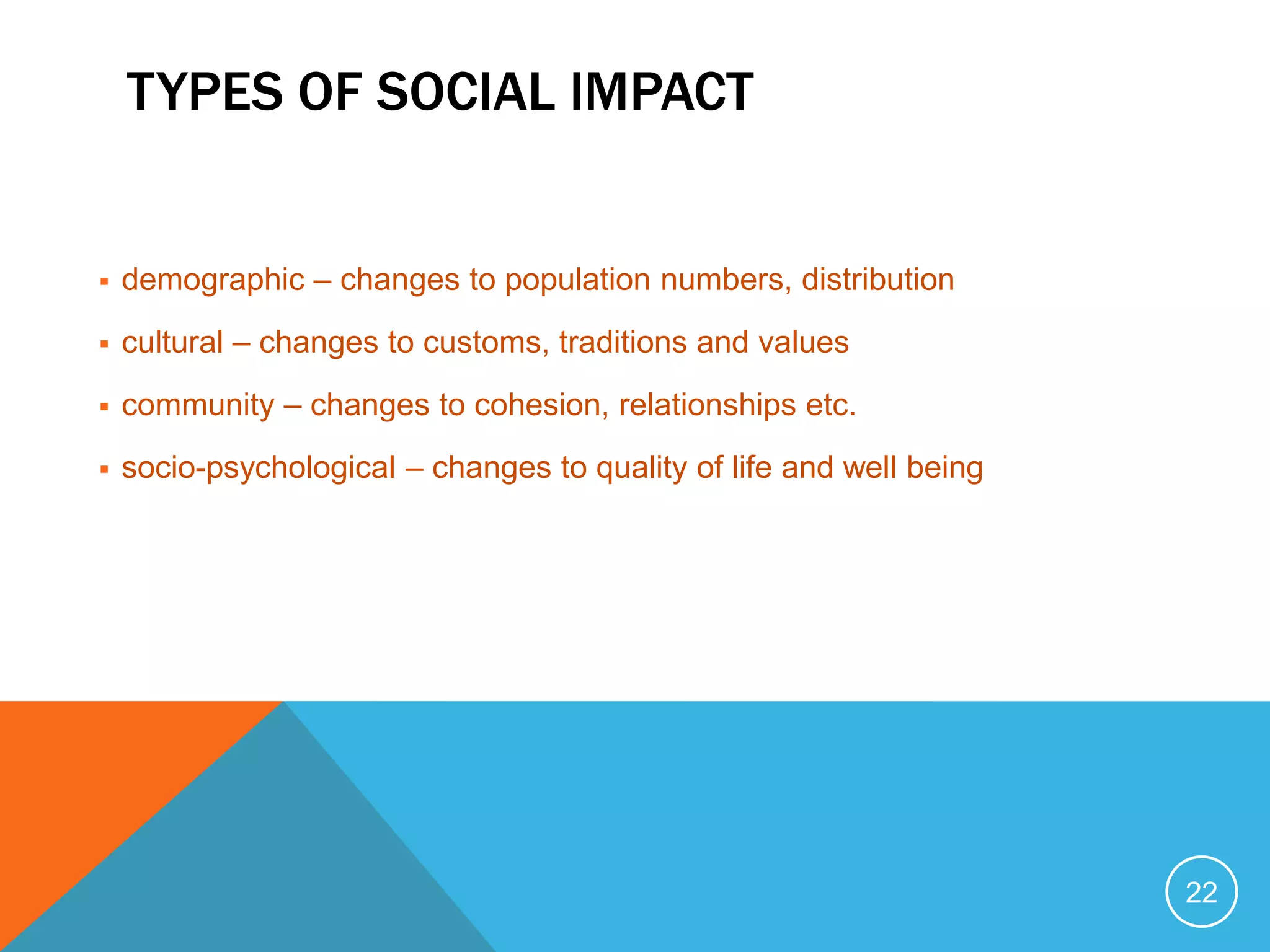 TYPES OF SOCIAL IMPACT
 demographic – changes to population numbers, distribution
 cultural – changes to customs, traditions and values
 community – changes to cohesion, relationships etc.
 socio-psychological – changes to quality of life and well being
22
 