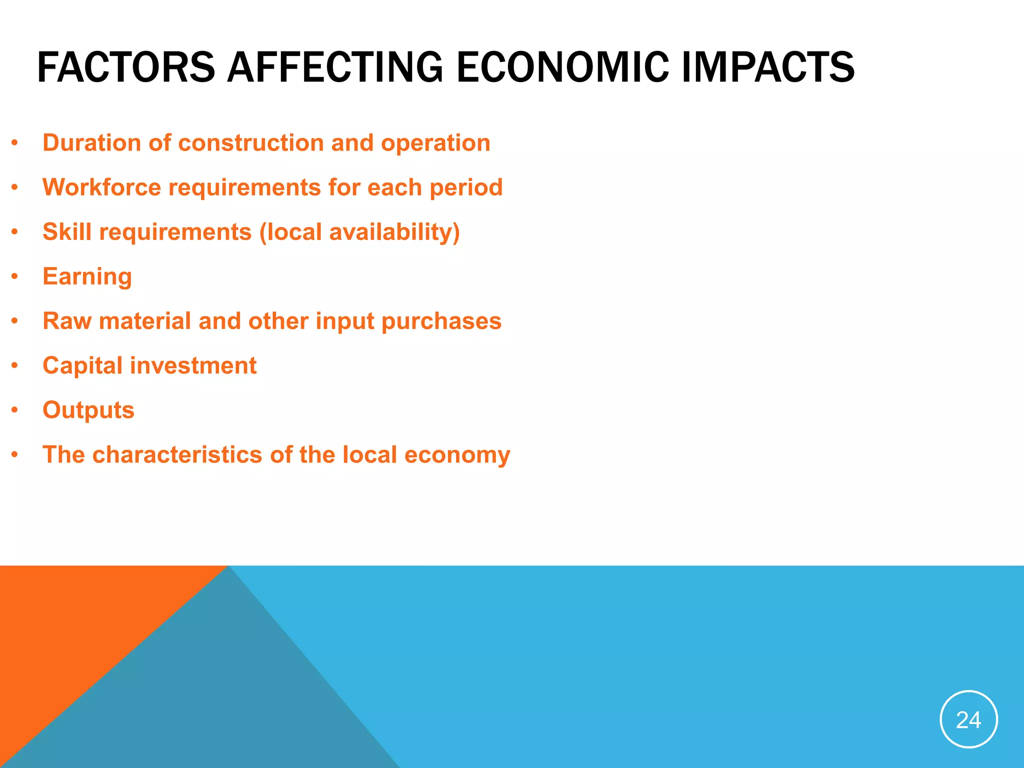 FACTORS AFFECTING ECONOMIC IMPACTS
• Duration of construction and operation
• Workforce requirements for each period
• Skill requirements (local availability)
• Earning
• Raw material and other input purchases
• Capital investment
• Outputs
• The characteristics of the local economy
24
 