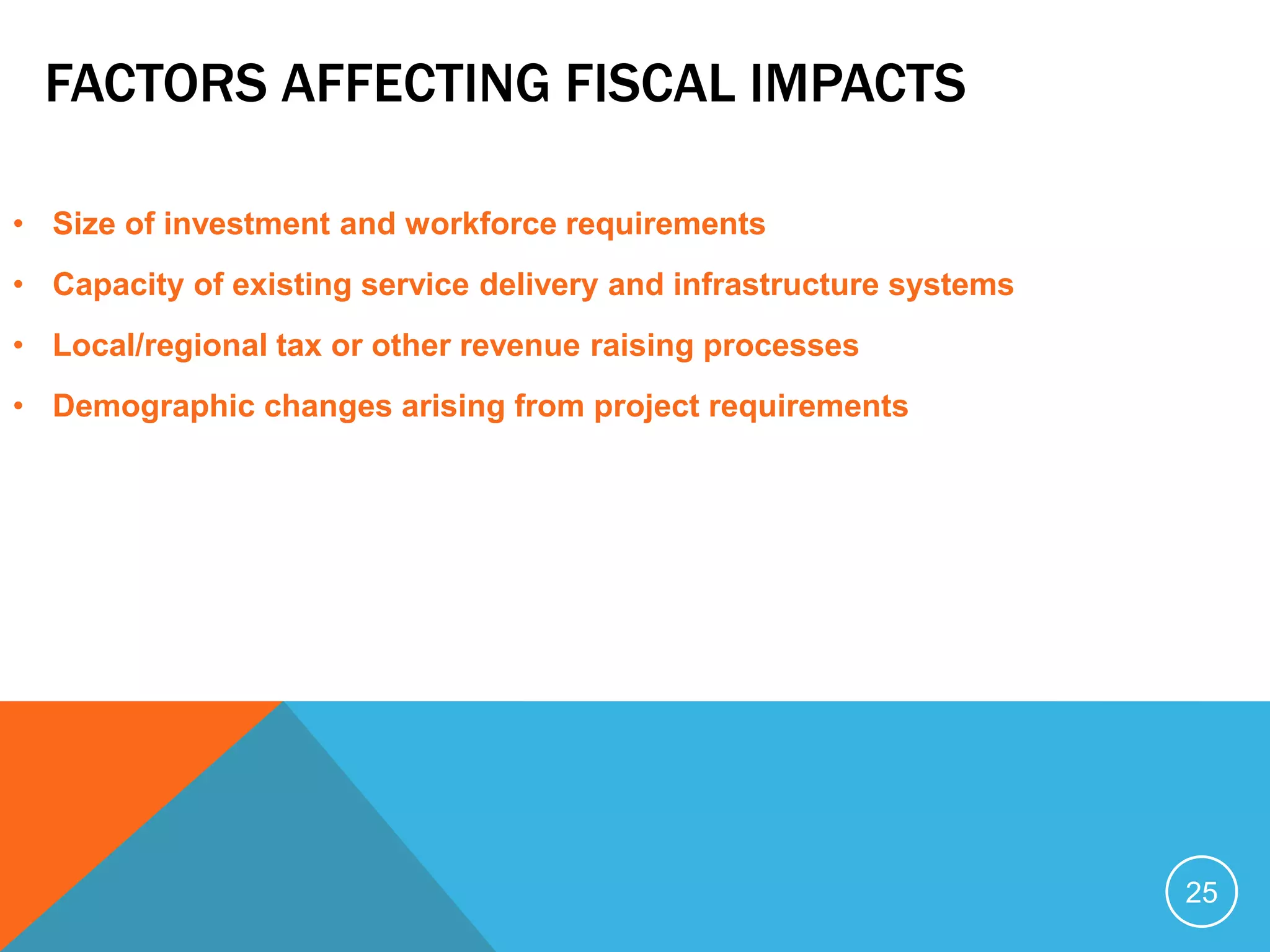FACTORS AFFECTING FISCAL IMPACTS
• Size of investment and workforce requirements
• Capacity of existing service delivery and infrastructure systems
• Local/regional tax or other revenue raising processes
• Demographic changes arising from project requirements
25
 