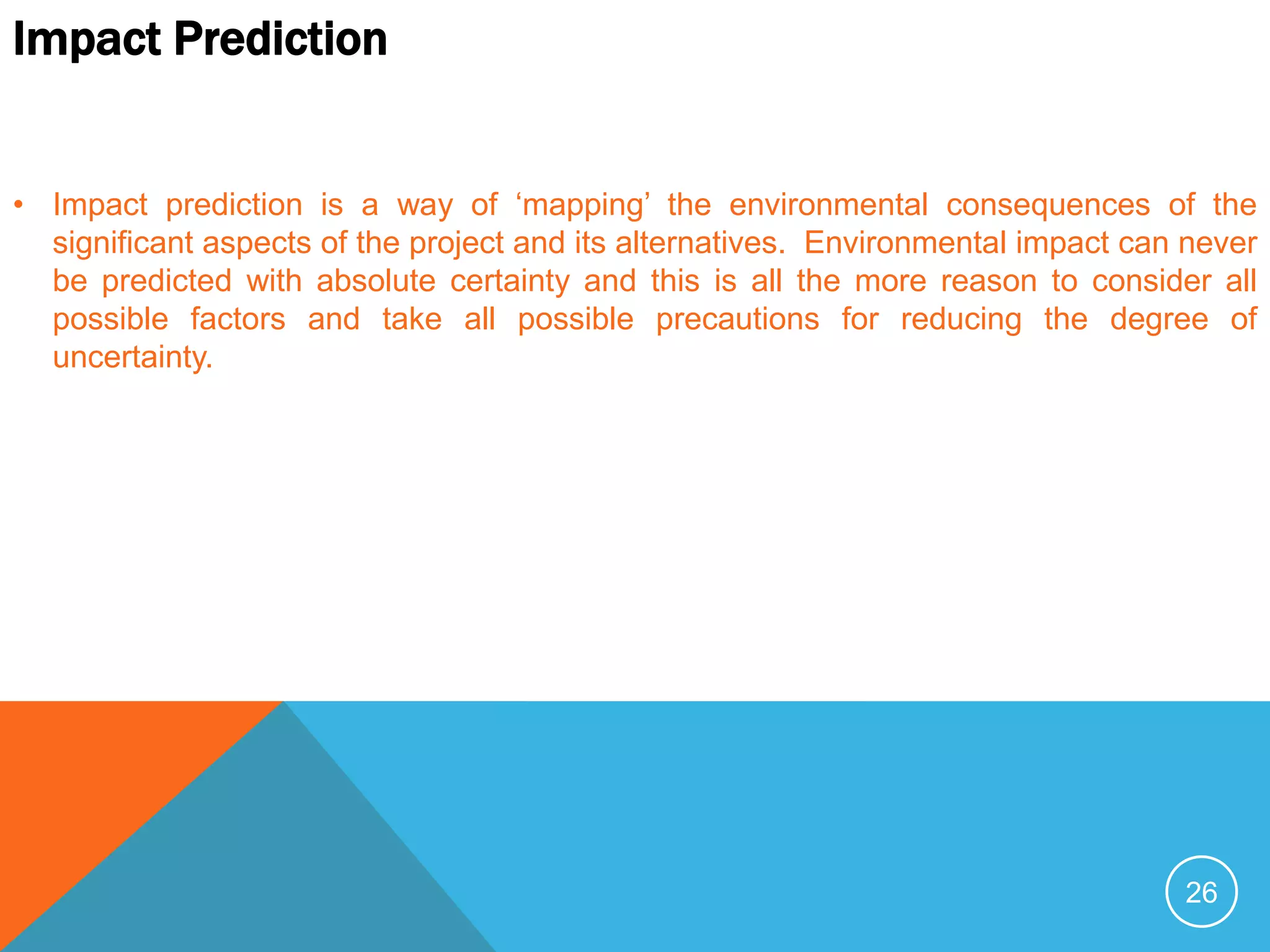26
Impact Prediction
• Impact prediction is a way of ‘mapping’ the environmental consequences of the
significant aspects of the project and its alternatives. Environmental impact can never
be predicted with absolute certainty and this is all the more reason to consider all
possible factors and take all possible precautions for reducing the degree of
uncertainty.
 