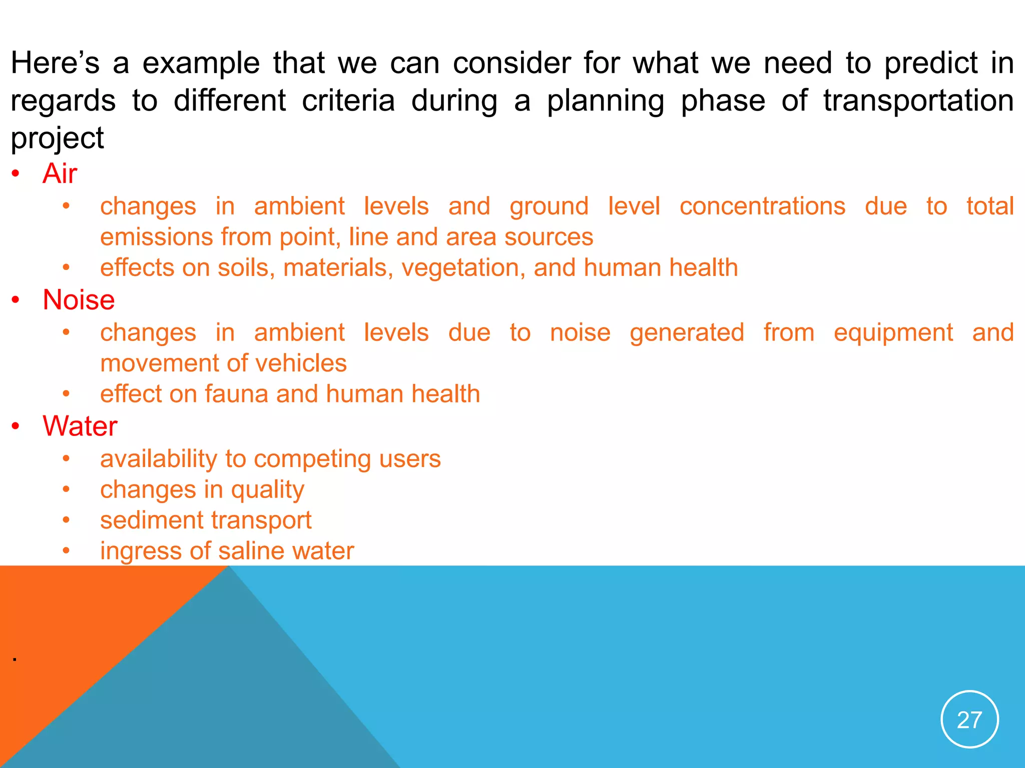 27
Here’s a example that we can consider for what we need to predict in
regards to different criteria during a planning phase of transportation
project
• Air
• changes in ambient levels and ground level concentrations due to total
emissions from point, line and area sources
• effects on soils, materials, vegetation, and human health
• Noise
• changes in ambient levels due to noise generated from equipment and
movement of vehicles
• effect on fauna and human health
• Water
• availability to competing users
• changes in quality
• sediment transport
• ingress of saline water
·
 