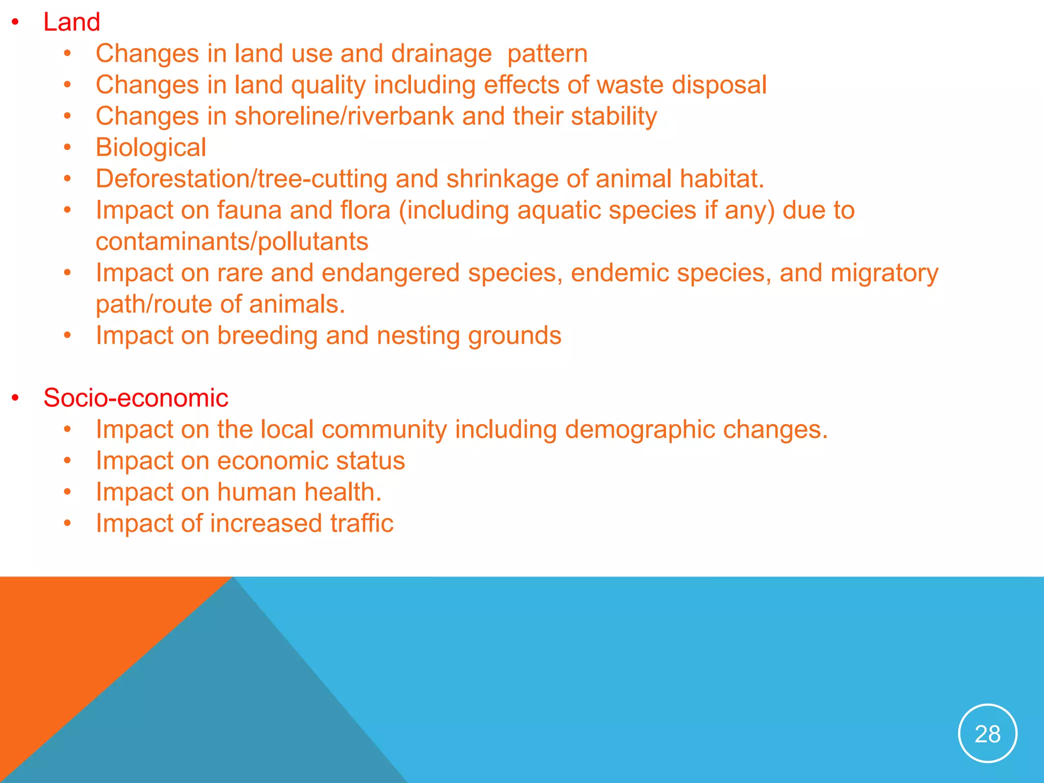 28
• Land
• Changes in land use and drainage pattern
• Changes in land quality including effects of waste disposal
• Changes in shoreline/riverbank and their stability
• Biological
• Deforestation/tree-cutting and shrinkage of animal habitat.
• Impact on fauna and flora (including aquatic species if any) due to
contaminants/pollutants
• Impact on rare and endangered species, endemic species, and migratory
path/route of animals.
• Impact on breeding and nesting grounds
• Socio-economic
• Impact on the local community including demographic changes.
• Impact on economic status
• Impact on human health.
• Impact of increased traffic
 
