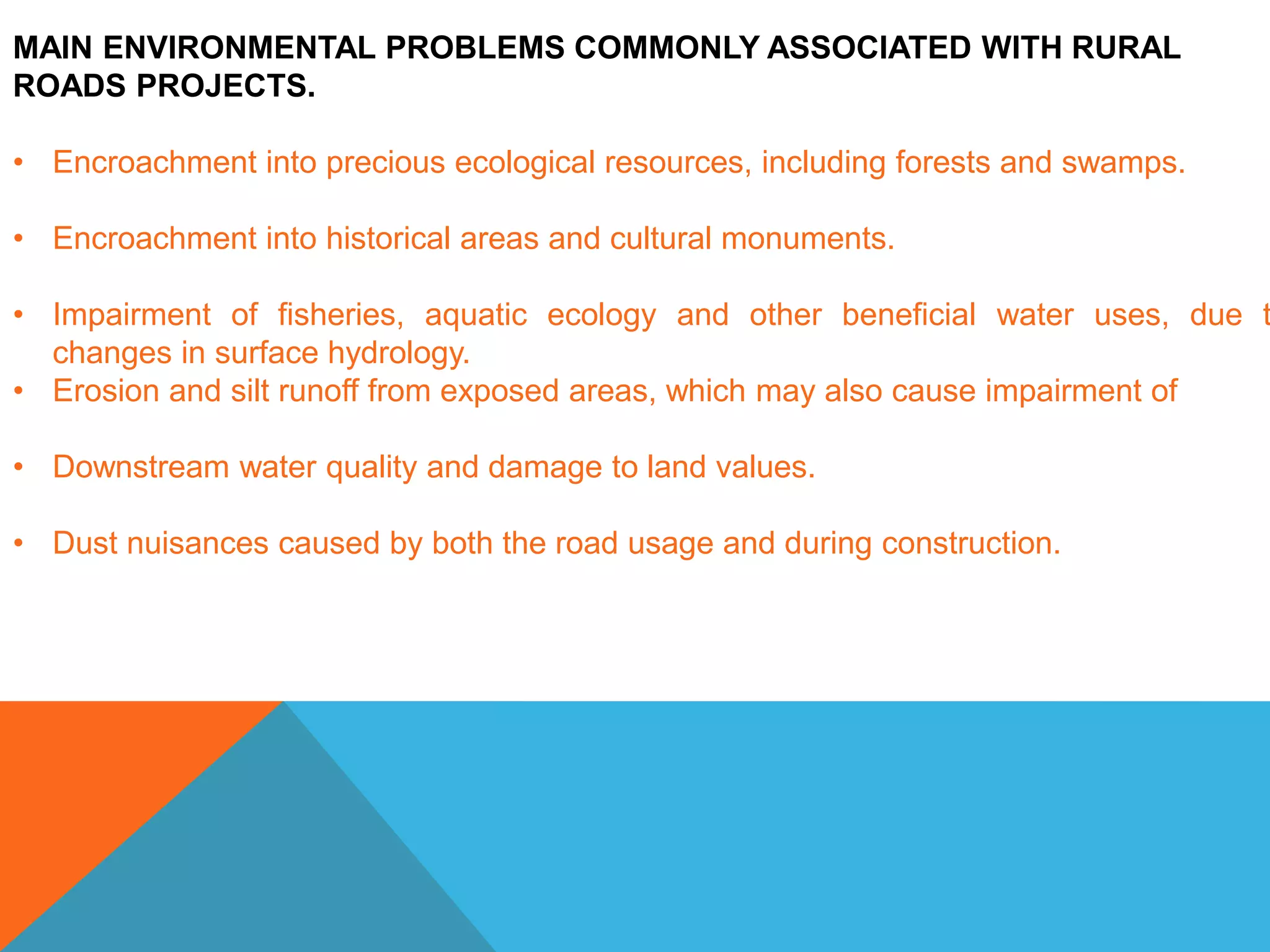 MAIN ENVIRONMENTAL PROBLEMS COMMONLY ASSOCIATED WITH RURAL
ROADS PROJECTS.
• Encroachment into precious ecological resources, including forests and swamps.
• Encroachment into historical areas and cultural monuments.
• Impairment of fisheries, aquatic ecology and other beneficial water uses, due t
changes in surface hydrology.
• Erosion and silt runoff from exposed areas, which may also cause impairment of
• Downstream water quality and damage to land values.
• Dust nuisances caused by both the road usage and during construction.
 