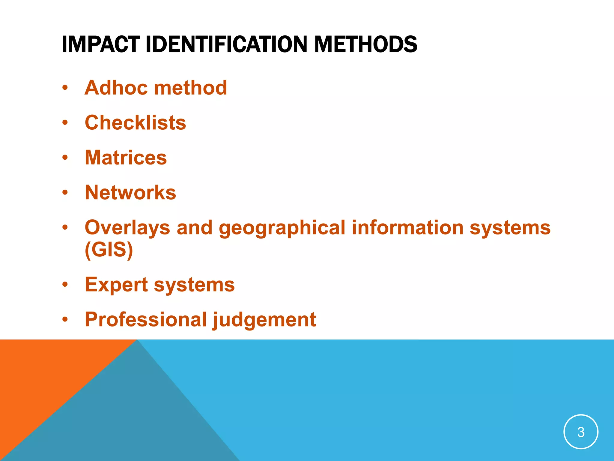 IMPACT IDENTIFICATION METHODS
• Adhoc method
• Checklists
• Matrices
• Networks
• Overlays and geographical information systems
(GIS)
• Expert systems
• Professional judgement
3
 