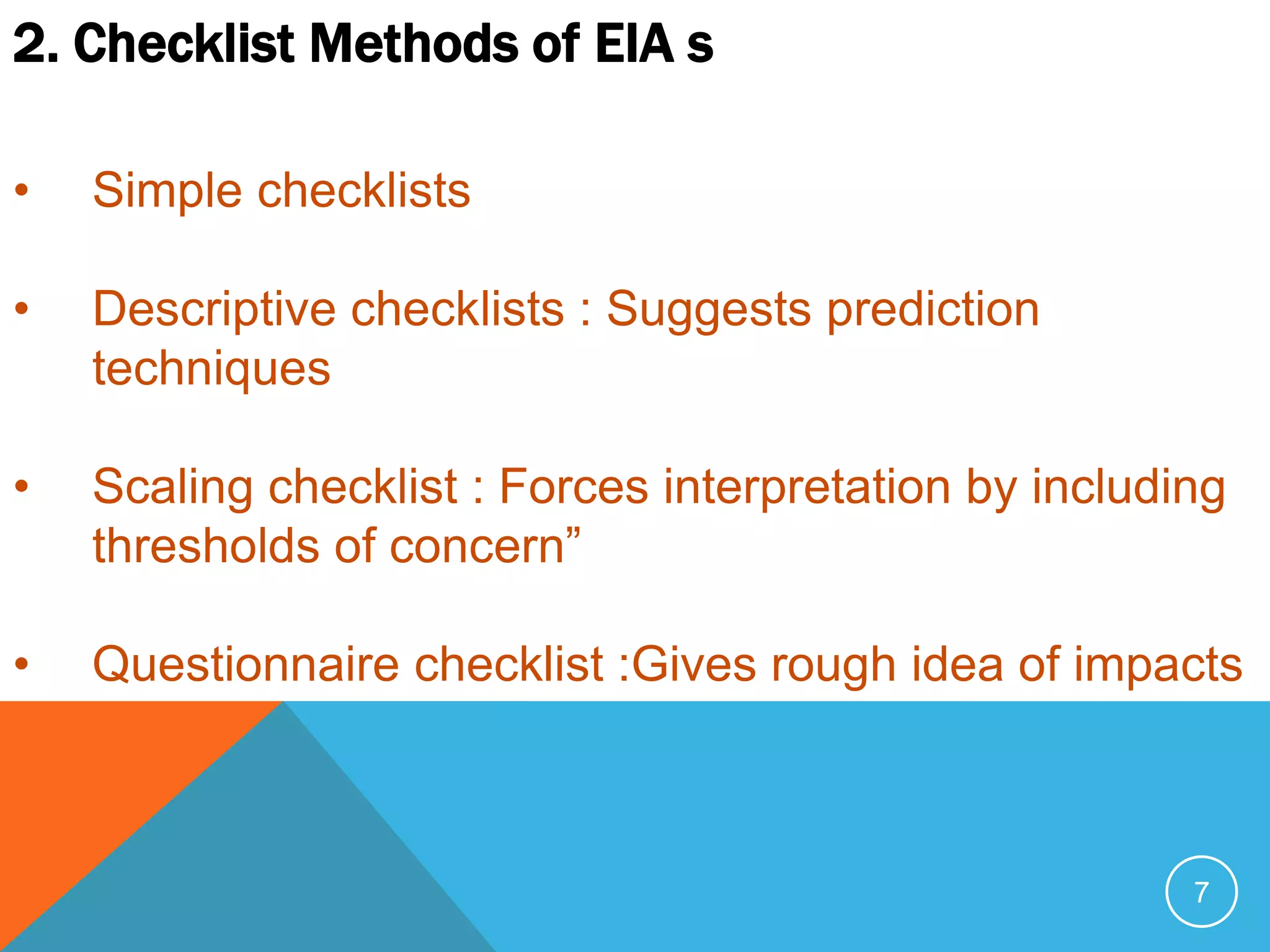 7
2. Checklist Methods of EIA s
• Simple checklists
• Descriptive checklists : Suggests prediction
techniques
• Scaling checklist : Forces interpretation by including
thresholds of concern”
• Questionnaire checklist :Gives rough idea of impacts
 
