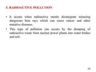 5. RADIOACTIVE POLLUTION
• It occurs when radioactive metals disintegrate releasing
dangerous beta rays which can cause cancer and other
mutative diseases.
• This type of pollution can occurs by the dumping of
radioactive waste from nuclear power plants into water bodies
and soil.
10
 